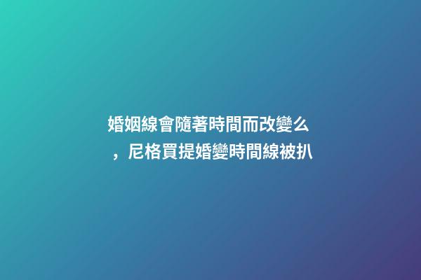 婚姻線會隨著時間而改變么，尼格買提婚變時間線被扒